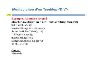 Manipulation d’un TreeMap<K,V>
108
Exemple: Annuaire inversé
Map<String, String> m2 = new TreeMap<String, String>();
Set v=m2.keySet();
Iterator<String> it = v.iterator();
for(int i = 0; i<m2.size(); i++)
{ String s= it.next();
m2.put(m2.get(s),s);
System.out.println(m2.get(“05
46 66 33 50”));
Output:
Marrakchi
 