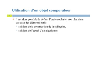 Utilisation d’un objet comparateur
 Il est alors possible de définir l’ordre souhaité, non plus dans
la classe des éléments mais :
 soit lors de la construction de la collection,
 soit lors de l’appel d’un algorithme.
11
 