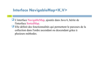 Interface NavigableMap<K,V>
115
 L'interface NavigableMap, ajoutée dans Java 6, hérite de
l'interface SortedMap.
 Elle définit des fonctionnalités qui permettent le parcours de la
collection dans l'ordre ascendant ou descendant grâce à
plusieurs méthodes.
 