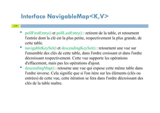 Interface NavigableMap<K,V>
119
 pollFirstEntry() et pollLastEntry() : retirent de la table, et retournent
l'entrée dont la clé est la plus petite, respectivement la plus grande, de
cette table.
 navigableKeySet() et descendingKeySet() : retournent une vue sur
l'ensemble des clés de cette table, dans l'ordre croissant et dans l'ordre
décroissant respectivement. Cette vue supporte les opérations
d'effacement, mais pas les opérations d'ajout.
 descendingMap() : retourne une vue qui expose cette même table dans
l'ordre inverse. Cela signifie que si l'on itère sur les éléments (clés ou
entrées) de cette vue, cette itération se fera dans l'ordre décroissant des
clés de la table maître.
 