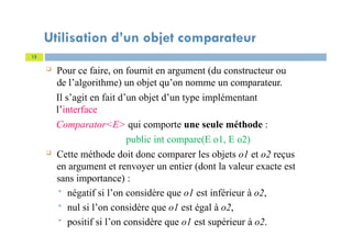 Utilisation d’un objet comparateur
 Pour ce faire, on fournit en argument (du constructeur ou
de l’algorithme) un objet qu’on nomme un comparateur.
Il s’agit en fait d’un objet d’un type implémentant
l’interface
Comparator<E> qui comporte une seule méthode :
public int compare(E o1, E o2)
 Cette méthode doit donc comparer les objets o1 et o2 reçus
en argument et renvoyer un entier (dont la valeur exacte est
sans importance) :
 négatif si l’on considère que o1 est inférieur à o2,
 nul si l’on considère que o1 est égal à o2,
 positif si l’on considère que o1 est supérieur à o2.
12
 