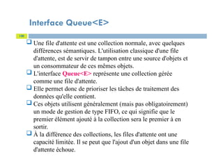 Interface Queue<E>
120
 Une file d'attente est une collection normale, avec quelques
différences sémantiques. L'utilisation classique d'une file
d'attente, est de servir de tampon entre une source d'objets et
un consommateur de ces mêmes objets.
 L'interface Queue<E> représente une collection gérée
comme une file d'attente.
 Elle permet donc de prioriser les tâches de traitement des
données qu'elle contient.
 Ces objets utilisent généralement (mais pas obligatoirement)
un mode de gestion de type FIFO, ce qui signifie que le
premier élément ajouté à la collection sera le premier à en
sortir.
 À la différence des collections, les files d'attente ont une
capacité limitée. Il se peut que l'ajout d'un objet dans une file
d'attente échoue.
 