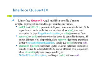 Interface Queue<E>
122
 L'interface Queue<E>, qui modélise une file d'attente
simple, expose six méthodes, qui sont les suivantes.
 add(T t) et offer(T t) permettent d'ajouter un élément à la liste. Si la
capacité maximale de la liste est atteinte, alors add() jette une
exception de type IllegalStateException, et offer() retourne false.
 remove() et poll() retirent toutes les deux de cette file d'attente. Si
aucun élément n'est disponible, alors remove() jette une exception
de type NoSuchElementException, tandis que poll() retourne null.
 element() et peek() examinent toutes les deux l'élément disponible,
sans le retirer de la file d'attente. Si aucun élément n'est disponible,
alors element() jette une exception de type
NoSuchElementException, tandis que peek() retourne null.
 
