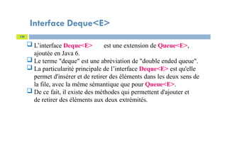 Interface Deque<E>
124
 L’interface Deque<E> est une extension de Queue<E>,
ajoutée en Java 6.
 Le terme "deque" est une abréviation de "double ended queue".
 La particularité principale de l’interface Deque<E> est qu'elle
permet d'insérer et de retirer des éléments dans les deux sens de
la file, avec la même sémantique que pour Queue<E>.
 De ce fait, il existe des méthodes qui permettent d'ajouter et
de retirer des éléments aux deux extrémités.
 