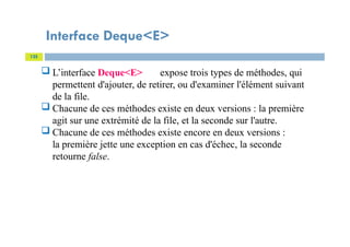 Interface Deque<E>
125
 L’interface Deque<E> expose trois types de méthodes, qui
permettent d'ajouter, de retirer, ou d'examiner l'élément suivant
de la file.
 Chacune de ces méthodes existe en deux versions : la première
agit sur une extrémité de la file, et la seconde sur l'autre.
 Chacune de ces méthodes existe encore en deux versions :
la première jette une exception en cas d'échec, la seconde
retourne false.
 