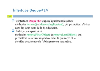 Interface Deque<E>
127
 L'interface Deque<E> expose également les deux
méthodes iterator() et descendingIterator(), qui permettent d'itérer
dans les deux sens de la file d'attente.
 Enfin, elle expose deux
méthodes removeFirst(Object) et removeLast(Object), qui
permettent de retirer respectivement la première et la
dernière occurrence de l'objet passé en paramètre.
 
