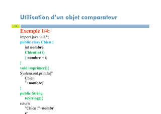 Exemple 1/4:
import java.util.*;
public class Chien {
int nombre;
Chien(int i)
{ nombre = i;
}
void imprimer(){
System.out.println("
Chien
"+nombre);
}
public String
toString(){
return
"Chien :"+nombr
13
Utilisation d’un objet comparateur
 
