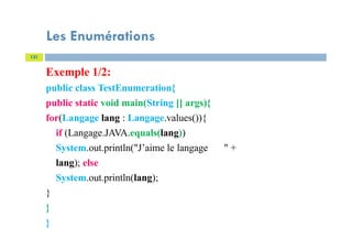 Les Enumérations
131
Exemple 1/2:
public class TestEnumeration{
public static void main(String [] args){
for(Langage lang : Langage.values()){
if (Langage.JAVA.equals(lang))
System.out.println("J’aime le langage " +
lang); else
System.out.println(lang);
}
}
}
 