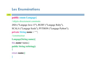 Les Enumérations
133
public enum Langage{
//objets directement construits
JA
VA ("Langage Java 13"), RUBY ("Langage Ruby"),
SCALA ("Langage Scala"), PYTHON ("Langage Python");
private String name = " ";
//constructeur
Langage(String name){
this.name=name;}
public String toString()
{
return name;}
}
 