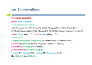 Les Enumérations
135
Exemple complet:
public enum Langage{
//objets directement construits
JAVA ("Langage Java 13", "Eclipse"), RUBY ("Langage Ruby", "Dar AlMaarifa"),
SCALA ("Langage Scala", " Dar Alkoutoub"), PYTHON ("Langage Python", " Eyrolles");
private String name = " "; private String editor = " ";
//constructeur
Langage(String name, String editor){this.name=name; this.editor=editor;}
public void getEditor(){System.out.println(" Editeur : " +editor);}
public String toString(){return name;}
public void static main(String args[]){
Langage l1 = Langage.JAVA; Langage l2 = Langage.SCALA;
l1.getEditor(); l2.getEditor();
} }
 