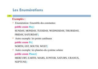 Les Enumérations
137
Exemples :
 Enumération: Ensemble des constantes:
public enum Day{
SUNDAY, MONDAY, TUESDAY, WEDNESDAY, THURSDAY,
FRIDAY, SATURDAY}
 Autre exemple: les points cardinaux
public enum Pc{
NORTH, EST, SOUTH, WEST}
 Autre exemple: les planètes du système solaire
public enum Planet{
MERCURY, EARTH, MARS, JUPITER, SATURN, URANUS,
NEPTUNE}
 