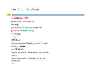 Les Enumérations
138
Exemple 1/3:
public class TellHowDayIs{
Day day;
public TellHowDayIs(Day d){day=d;}
public void tellItLikeItIs(){
switch(day)
{ case
MONDAY:
System.out.println("Mondays are bad ");break;
case SATURDAY :
case SUNDAY :
System.out.println(" Weekends are best");break;
default:
System.out.println(" Midweek days are so-
so");break;
 