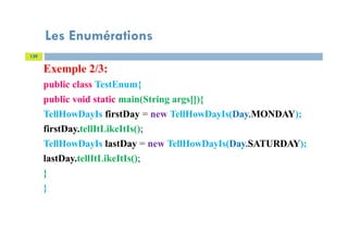 Les Enumérations
139
Exemple 2/3:
public class TestEnum{
public void static main(String args[]){
TellHowDayIs firstDay = new TellHowDayIs(Day.MONDAY);
firstDay.tellItLikeItIs();
TellHowDayIs lastDay = new TellHowDayIs(Day.SATURDAY);
lastDay.tellItLikeItIs();
}
}
 