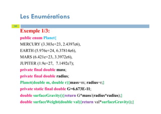 Les Enumérations
141
Exemple 1/3:
public enum Planet{
MERCURY (3.303e+23, 2.4397e6),
EARTH (5.976e+24, 6.37814e6),
MARS (6.421e+23, 3.3972e6),
JUPITER (1.9e+27, 7.1492e7);
private final double mass;
private final double radius;
Planet(double m, double r){mass=m; radius=r;}
private static final double G=6.673E-11;
double surfaceGravity(){return G*mass/(radius*radius);}
double surfaceWeight(double val){return val*surfaceGravity();}
 