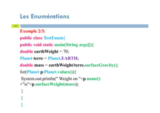 Les Enumérations
142
Exemple 2/3:
public class TestEnum{
public void static main(String args[]){
double earthWeight = 70;
Planet terre = Planet.EARTH;
double mass = earthWeight/terre.surfaceGravity();
for(Planet p:Planet.values()){
System.out.println(" Weight on "+p.name()
+"is"+p.surfaceWeight(mass));
}
}
}
 