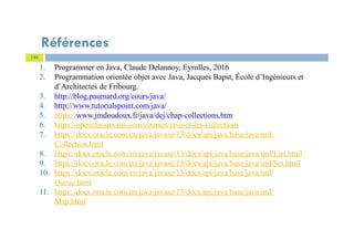 145
Références
1. Programmer en Java, Claude Delannoy, Eyrolles, 2016
2. Programmation orientée objet avec Java, Jacques Bapst, École d’Ingénieurs et
d’Architectes de Fribourg.
3. http://blog.paumard.org/cours/java/
4. http://www.tutorialspoint.com/java/
5. https://www.jmdoudoux.fr/java/dej/chap-collections.htm
6. https://openclassrooms.com/courses/java-et-les-collections
7. https://docs.oracle.com/en/java/javase/13/docs/api/java.base/java/util/
Collection.html
8. https://docs.oracle.com/en/java/javase/13/docs/api/java.base/java/util/List.html
9. https://docs.oracle.com/en/java/javase/13/docs/api/java.base/java/util/Set.html
10. https://docs.oracle.com/en/java/javase/13/docs/api/java.base/java/util/
Queue.html
11. https://docs.oracle.com/en/java/javase/13/docs/api/java.base/java/util/
Map.html
 