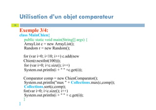 Exemple 3/4:
class MainChien{
public static void main(String[] args) {
ArrayList c = new ArrayList();
Random r = new Random();
for (var i=0; i<10; i++) c.add(new
Chien(r.nextInt(100)));
for (var i=0; i<c.size(); i++)
System.out.println(i + " " +c.get(i));
Comparator comp = new ChienComparator();
System.out.println("max " + Collections.max(c,comp));
Collections.sort(c,comp);
for(var i=0; i<c.size(); i++)
System.out.println(i + " " + c.get(i));
}
}
15
Utilisation d’un objet comparateur
 