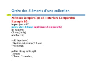 Méthode compareTo() de l’interface Comparable
Exemple 1/3:
import java.util.*;
public class Chienc implements Comparable{
int nombre;
Chienc(int i){
nombre = i;
}
void imprimer()
{ System.out.println("Chienc
"+nombre);
}
public String toString()
{ return
"Chienc :"+nombre;
}
17
Ordre des éléments d’une collection
 