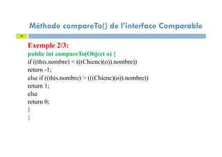 Exemple 2/3:
public int compareTo(Object o) {
if ((this.nombre) < (((Chienc)(o)).nombre))
return -1;
else if ((this.nombre) > (((Chienc)(o)).nombre))
return 1;
else
return 0;
}
}
18
Méthode compareTo() de l’interface Comparable
 
