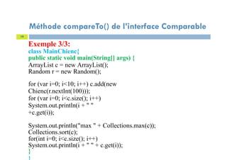 Exemple 3/3:
class MainChienc{
public static void main(String[] args) {
ArrayList c = new ArrayList();
Random r = new Random();
for (var i=0; i<10; i++) c.add(new
Chienc(r.nextInt(100)));
for (var i=0; i<c.size(); i++)
System.out.println(i + " "
+c.get(i));
System.out.println("max " + Collections.max(c));
Collections.sort(c);
for(int i=0; i<c.size(); i++)
System.out.println(i + " " + c.get(i));
}
19
Méthode compareTo() de l’interface Comparable
 