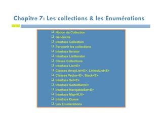 2
 Notion de Collection
 Généricité
 Interface Collection
 Parcourir les collections
 Interface Iterator
 Interface ListIterator
 Classe Collections
 Interface List<E>
 Classes ArrayList<E>, LinkedList<E>
 Classes Vector<E>, Stack<E>
 Interface Set<E>
 Interface SortedSet<E>
 Interface NavigableSet<E>
 Interface Map<K,V>
 Interface Queue
 Les Enumérations
 Notion de Collection
 Généricité
 Interface Collection
 Parcourir les collections
 Interface Iterator
 Interface ListIterator
 Classe Collections
 Interface List<E>
 Classes ArrayList<E>, LinkedList<E>
 Classes Vector<E>, Stack<E>
 Interface Set<E>
 Interface SortedSet<E>
 Interface NavigableSet<E>
 Interface Map<K,V>
 Interface Queue
 Les Enumérations
Chapitre 7: Les collections & les Enumérations
 