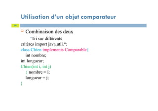 Utilisation d’un objet comparateur
 Combinaison des deux
Tri sur différents
critères import java.util.*;
class Chien implements Comparable{
int nombre;
int longueur;
Chien(int i, int j)
{ nombre = i;
longueur = j;
}
20
 