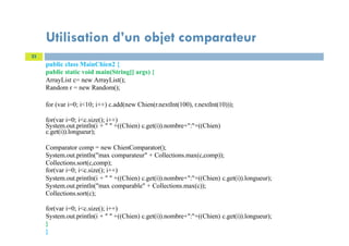23
public class MainChien2 {
public static void main(String[] args) {
ArrayList c= new ArrayList();
Random r = new Random();
for (var i=0; i<10; i++) c.add(new Chien(r.nextInt(100), r.nextInt(10)));
for(var i=0; i<c.size(); i++)
System.out.println(i + " " +((Chien) c.get(i)).nombre+":"+((Chien)
c.get(i)).longueur);
Comparator comp = new ChienComparator();
System.out.println("max comparateur" + Collections.max(c,comp));
Collections.sort(c,comp);
for(var i=0; i<c.size(); i++)
System.out.println(i + " " +((Chien) c.get(i)).nombre+":"+((Chien) c.get(i)).longueur);
System.out.println("max comparable" + Collections.max(c));
Collections.sort(c);
for(var i=0; i<c.size(); i++)
System.out.println(i + " " +((Chien) c.get(i)).nombre+":"+((Chien) c.get(i)).longueur);
}
}
Utilisation d’un objet comparateur
 
