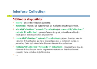 Interface Collection
Méthodes disponibles
 clear() : efface la collection courante.
 iterator() : retourne un itérateur sur les éléments de cette collection.
 addAll(Collection<? extends T> collection) et removeAll(Collection<?
extends T> collection) : permet d'ajouter (resp. de retirer) l'ensemble des
objets passés dans la collection en paramètre.
 retainAll(Collection<? extends T> collection) : permet de retirer tous les
éléments de la collection qui ne se trouvent pas dans la collection passée en
paramètre. Cette opération réalise l'intersection des deux collections.
 containsAll(Collection<? extends T> collection) : retourne true si tous les
éléments de la collection passée en paramètre se trouvent dans la collection
courante. Cette opération teste l'inclusion.
 …
25
 
