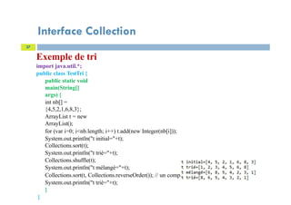 Interface Collection
27
Exemple de tri
import java.util.*;
public class TestTri {
public static void
main(String[]
args) {
int nb[] =
{4,5,2,1,6,8,3};
ArrayList t = new
ArrayList();
for (var i=0; i<nb.length; i++) t.add(new Integer(nb[i]));
System.out.println("t initial="+t);
Collections.sort(t);
System.out.println("t trié="+t);
Collections.shuffle(t);
System.out.println("t mélangé="+t);
Collections.sort(t, Collections.reverseOrder()); // un comparateur prédéfini
System.out.println("t trié="+t);
}
}
 