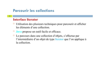 Parcourir les collections
Interface Iterator
 Utilisation des plusieurs techniques pour parcourir et afficher
les éléments d’une collection.
 Java propose un outil facile et efficace.
 Le parcours dans une collection d’objets, s’effectue par
l’intermédiaire d’un objet de type Iterator que l’on applique à
la collection.
30
 