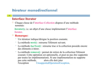 Itérateur monodirectionnel
Interface Iterator
 Chaque classe de l’interface Collection dispose d’une méthode
nommée:
iterator(), i.e. un objet d’une classe implémentant l’interface
Iterator.
 Remarque:
 Un itérateur indique/désigne la position courante.
 La méthode next() : retourne l'élément suivant;
 La méthode hasNext() : retourne true si la collection possède encore
des éléments à itérer;
 La méthode remove() : permet de retirer de la collection l'élément
courant. Cette opération est optionnelle, et peut ne pas être supportée
par toutes les implémentations. Si une implémentation ne supporte
pas cette méthode, alors elle doit jeter
l'exception UnsupportedOperationException.
32
 