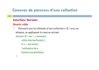 Canevas de parcours d’une collection
Interface Iterator
Boucle while
 Parcourir tous les éléments d’une collection c<E> avec un
itérateur, en appliquant le canevas suivant:
Iterator<E> iter = c.iterator();
while (iter.hasNext()) {
E o = iter.next();
//utilisation de o
System.out.println(o);
}
33
 