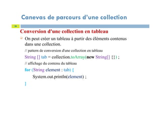 Canevas de parcours d’une collection
Conversion d'une collection en tableau
 On peut créer un tableau à partir des éléments contenus
dans une collection.
// pattern de conversion d'une collection en tableau
String [] tab = collection.toArray(new String[] {}) ;
// affichage du contenu du tableau
for (String element : tab) {
System.out.println(element) ;
}
36
 