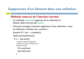 Suppression d’un élément dans une collection
Méthode remove() de l’interface Iterator
 La méthode remove() supprime de la collection le
dernier objet renvoyé par next().
 Voici par exemple comment supprimer d’une collection c tous
les éléments vérifiant une condition :
Iterator<E> iter = c.iterator();
while (iter.hasNext()){
E o = iter.next();
// fournit l’élément désigné par
l’itérateur et avance l’itérateur à la
position suivante
if (condition)
iter.remove();
}
37
 
