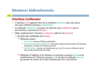 Itérateurs bidirectionnels
Interface ListIterator
 L'interface List supporte bien sûr la méthode iterator(), mais elle ajoute
une autre méthode analogue, listIterator().
 La méthode listIterator() retourne un objet de type ListIterator, qui est
une interface, extension de Iterator.
 Objet implémentant l’interface ListIterator (dérivée de Iterator)
 En plus des méthodes de Iterator
 Méthodes duales
 previous(): retourne l'élément précédent.
 previousIndex() et nextIndex(): retournent respectivement l'index de l'élément
précédent, et l'index de l'élément suivant.
 hasPrevious(): retourne un booléen qui est vrai s'il existe un élément à itérer
dans l'ordre décroissant des index.
 Méthodes d’addition d’un élément à la position courante (add()) ou de
modification de l’élément courant (set()), de plus la méthode remove()
qui permet de retirer de la liste l'élément que l'on vient d'itérer.
39
 