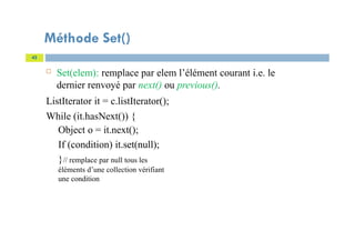 Méthode Set()
 Set(elem): remplace par elem l’élément courant i.e. le
dernier renvoyé par next() ou previous().
ListIterator it = c.listIterator();
While (it.hasNext()) {
Object o = it.next();
If (condition) it.set(null);
}// remplace par null tous les
éléments d’une collection vérifiant
une condition
42
 