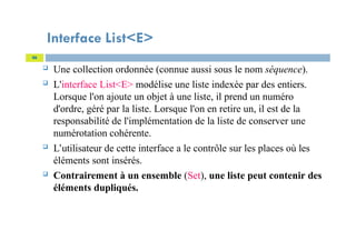 Interface List<E>
 Une collection ordonnée (connue aussi sous le nom séquence).
 L'interface List<E> modélise une liste indexée par des entiers.
Lorsque l'on ajoute un objet à une liste, il prend un numéro
d'ordre, géré par la liste. Lorsque l'on en retire un, il est de la
responsabilité de l'implémentation de la liste de conserver une
numérotation cohérente.
 L’utilisateur de cette interface a le contrôle sur les places où les
éléments sont insérés.
 Contrairement à un ensemble (Set), une liste peut contenir des
éléments dupliqués.
46
 