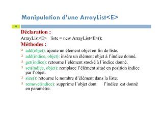 Manipulation d’une ArrayList<E>
Déclaration :
ArrayList<E> liste = new ArrayList<E>();
Méthodes :
 add(objet): ajoute un élément objet en fin de liste.
 add(indice, objet): insère un élément objet à l’indice donné.
 get(indice): retourne l’élément stocké à l’indice donné.
 set(indice, objet): remplace l’élément situé en position indice
par l’objet.
 size(): retourne le nombre d’élément dans la liste.
 remove(indice): supprime l’objet dont l’indice est donné
en paramètre.
52
 
