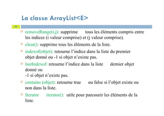 La classe ArrayList<E>
 removeRange(i,j): supprime tous les éléments compris entre
les indices (i valeur comprise) et (j valeur comprise).
 clear(): supprime tous les éléments de la liste.
 indexof(objet): retourne l’indice dans la liste du premier
objet donné ou -1 si objet n’existe pas.
 lastIndexof: retourne l’indice dans la liste dernier objet
donné ou
-1 si objet n’existe pas.
 contains (objet): retourne true ou false si l’objet existe ou
non dans la liste.
 Iterator iterator(): utile pour parcourir les éléments de la
liste.
53
 