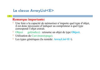 La classe ArrayList<E>
Remarque importante:
 Une liste a la capacité de mémoriser n’importe quel type d’objet,
il est donc nécessaire d’indiquer au compilateur à quel type
correspond l’objet extrait.
 Object get(indice) : retourne un objet de type Object.
 Utilisation de Cast (transtypage).
 Les types génériques (la remède: ArrayList<E>).
54
 