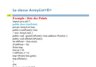 La classe ArrayList<E>
Exemple : liste des Points
import java.util.*;
public class ListePoint{
private ArrayList liste;
public ListePoint(){ liste
= new ArrayList(); }
public void ajouteUnPoint(){ liste.add(new Point()) ;}
public void afficheUnPoint(){
int nbPoint = liste.size();
if (nbPoint > 0){
Point tmp;
for(var i=0;
i<nbPoint; i++){
tmp=(Point) liste.get(i);
tmp.affiche();}
}
else
55
 