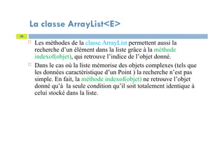 La classe ArrayList<E>
 Les méthodes de la classe ArrayList permettent aussi la
recherche d’un élément dans la liste grâce à la méthode
indexof(objet), qui retrouve l’indice de l’objet donné.
 Dans le cas où la liste mémorise des objets complexes (tels que
les données caractéristique d’un Point ) la recherche n’est pas
simple. En fait, la méthode indexof(objet) ne retrouve l’objet
donné qu’à la seule condition qu’il soit totalement identique à
celui stocké dans la liste.
56
 