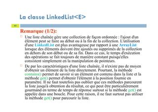 La classe LinkedList<E>
Remarque (1/2):
 Une liste chaînée gère une collection de façon ordonnée : l'ajout d'un
élément peut se faire au début ou à la fin de la collection. L'utilisation
d'une LinkedList est plus avantageuse par rapport à une ArrayList
lorsque des éléments doivent être ajoutés ou supprimés de la collection
en dehors de son début ou de sa fin. Dans ce cas, le temps d'exécution
des opérations se fait toujours de manière constant puisqu'elles
consistent simplement en la manipulation de pointeurs.
 De par les caractéristiques d'une liste chaînée, il n'existe pas de moyen
d'obtenir un élément de la liste directement. Pourtant, la méthode
contains() permet de savoir si un élément est contenu dans la liste et la
méthode get() permet d'obtenir l'élément à la position fournie en
paramètre. Il ne faut toutefois pas oublier que ces méthodes parcourent
la liste jusqu'à obtention du résultat, ce qui peut être particulièrement
gourmand en terme de temps de réponse surtout si la méthode get() est
appelée dans une boucle. Pour cette raison, il ne faut surtout pas utiliser
la méthode get() pour parcourir la liste.
62
 