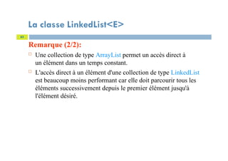 La classe LinkedList<E>
Remarque (2/2):
 Une collection de type ArrayList permet un accès direct à
un élément dans un temps constant.
 L'accès direct à un élément d'une collection de type LinkedList
est beaucoup moins performant car elle doit parcourir tous les
éléments successivement depuis le premier élément jusqu'à
l'élément désiré.
63
 