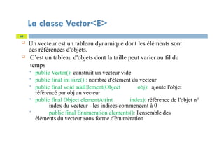 La classe Vector<E>
 Un vecteur est un tableau dynamique dont les éléments sont
des références d'objets.
 C’est un tableau d'objets dont la taille peut varier au fil du
temps
 public Vector(): construit un vecteur vide
 public final int size() : nombre d'élément du vecteur
 public final void addElement(Object obj): ajoute l'objet
référencé par obj au vecteur
 public final Object elementAt(int index): référence de l'objet n°
index du vecteur - les indices commencent à 0
 public final Enumeration elements(): l'ensemble des
éléments du vecteur sous forme d'énumération
64
 