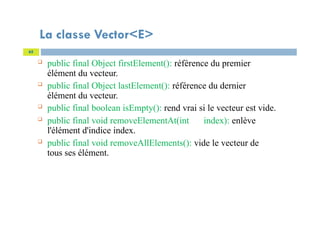 La classe Vector<E>
 public final Object firstElement(): référence du premier
élément du vecteur.
 public final Object lastElement(): référence du dernier
élément du vecteur.
 public final boolean isEmpty(): rend vrai si le vecteur est vide.
 public final void removeElementAt(int index): enlève
l'élément d'indice index.
 public final void removeAllElements(): vide le vecteur de
tous ses élément.
65
 