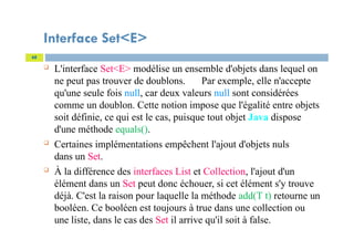 Interface Set<E>
 L'interface Set<E> modélise un ensemble d'objets dans lequel on
ne peut pas trouver de doublons. Par exemple, elle n'accepte
qu'une seule fois null, car deux valeurs null sont considérées
comme un doublon. Cette notion impose que l'égalité entre objets
soit définie, ce qui est le cas, puisque tout objet Java dispose
d'une méthode equals().
 Certaines implémentations empêchent l'ajout d'objets nuls
dans un Set.
 À la différence des interfaces List et Collection, l'ajout d'un
élément dans un Set peut donc échouer, si cet élément s'y trouve
déjà. C'est la raison pour laquelle la méthode add(T t) retourne un
booléen. Ce booléen est toujours à true dans une collection ou
une liste, dans le cas des Set il arrive qu'il soit à false.
68
 