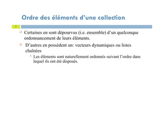 Ordre des éléments d’une collection
 Certaines en sont dépourvus (i.e. ensemble) d’un quelconque
ordonnancement de leurs éléments.
 D’autres en possèdent un: vecteurs dynamiques ou listes
chaînées
 Les éléments sont naturellement ordonnés suivant l’ordre dans
lequel ils ont été disposés.
7
 