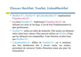Classes HashSet, TreeSet, LinkedHashSet
 HashSet<E>, TreeSet<E> et LinkedHashSet<E> implémentent
l’interface Set<E>.
 La classe HashSet<E> implémente l’interface Set<E> en
utilisant une table de hachage. C'est de loin l'implémentation la
plus performante;
 TreeSet<E> utilise un arbre de recherche. Elle stocke ses éléments
triées selon leurs valeurs. Pour pouvoir utiliser un TreeSet, il faut
que les éléments soit comparables. Cette fonction est plus lente
que HashSet<E>.
 LinkedHashSet<E> diffère de HashSet<E> car il maintient
une liste doublement liée à travers toutes ses entrées,
permettant de retrouver l'ordre d'insertion (mais pas pour les
réinsertions).
71
 