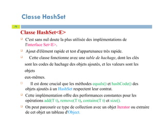 Classe HashSet
Classe HashSet<E>
 C'est sans nul doute la plus utilisée des implémentations de
l'interface Set<E>.
 Ajout d'élément rapide et test d'appartenance très rapide.
 Cette classe fonctionne avec une table de hachage, dont les clés
sont les codes de hachage des objets ajoutés, et les valeurs sont les
objets
eux-mêmes.
 Il est donc crucial que les méthodes equals() et hashCode() des
objets ajoutés à un HashSet respectent leur contrat.
 Cette implémentation offre des performances constantes pour les
opérations add(T t), remove(T t), contains(T t) et size().
 On peut parcourir ce type de collection avec un objet Iterator ou extraire
de cet objet un tableau d'Object.
72
 
